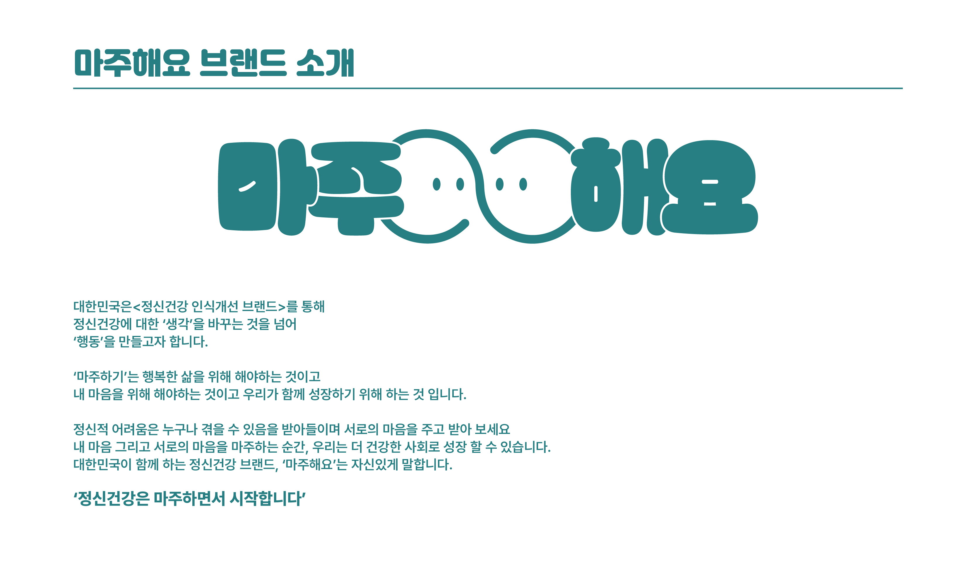 마주해요 / 대한민국은 정신건강 인식개선 브랜드를 통해 정신건강에 대한 생각을 바꾸는 것을 넘어 행동을 만들고자 합니다. / 마주하기는 행복한 삶을 위해 해야하는 것이고 내 마음을 위해 해야하는 것이고 우리가 함께 성장하기 위해 하는 것입니다. / 정신적 어려움은 누구나 겪을 수 있음을 받아들이며 서로의 마음을 주고 받아 보세요. 내 마음 그리고 서로의 마음을 마주하는 순간 우리는 더 건강한 사회로 성장 할 수 있습니다. 대한민국이 함께 하는 정신건강 브랜드 마주해요는 말합니다. / 정신건강은 마주하면서 시작합니다.