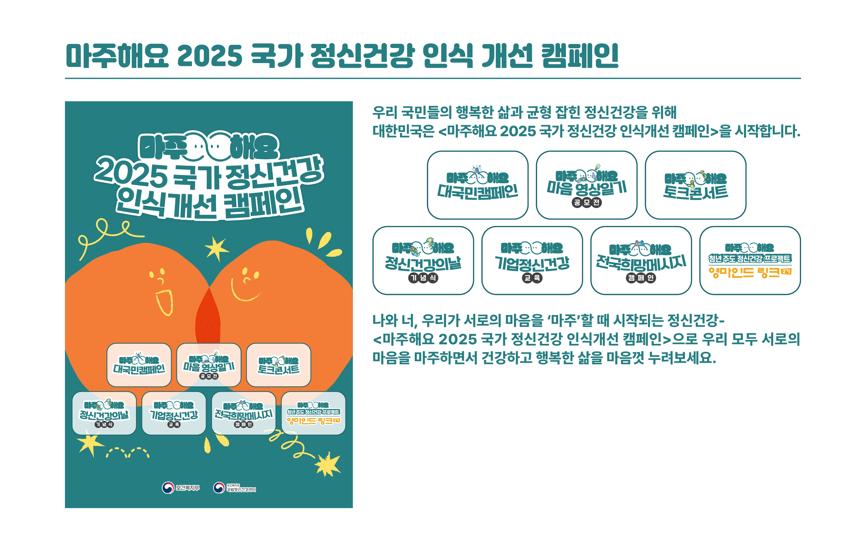 마주해요 2025 국가정신건강 인식개선 캠페인 / 캠페인 행사 일정 / 캠페인명:영마인드링크, 날짜:발대식5.28(수), 장소:센터 11층 열린강당, 개요:청년 주도의 정신건강 서포터즈 프로그램 운영|캠페인명:마음영상일기 공모전, 날짜:6월~9월, 장소:온라인접수, 개요:마음을 주제로한 30초 영상 공모 추진|캠페인명:전국희망메시지 캠페인, 날짜:8.4(월) 8.14(목), 장소:17개 시도 청사, 개요:시민 참여형 퍼포먼스를 통해 정신건강 인식 제고 및 희망 메시지 확산|캠페인명:마주해요 대국민 캠페인, 날짜:10.10(금) 10.11(토), 장소:코엑스 야외광장, 개요:정신건강 친화문화 확산을 위한 체험 전시 공연형 복합 이벤트 운영|캠페인명:정신건강의날 기념식, 날짜:10.15(수), 장소:웨스턴 조선 서울, 개요:정신건강의날을 기념한 공식 행사 및 문화공연, 포럼 개최|캠페인명:토크콘서트, 날짜:11.6(목), 장소:센터11층 열린강당, 개요:정신건강 주제 강연 및 차인표 작가와의 대화 프로그램 개최|캠페인명:K리그 연계 캠페인, 날짜:10월예정, 장소:온라인 오프라인, 개요:K리그 선수단과 연계한 정신건강 인식개선 캠페인 운영|캠페인명:기업 정신건강 인식개선 교육, 날짜:상반기 6회 완료 하반기 1회 예정, 장소:중소벤처기업진흥공단 관련 기관 6개소, 개요:중소기업 대상 정신건강 교육 프로그램 운영