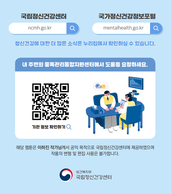 (텍스트)  국립정신건강센터 ncmh.go.kr, 국가정신건강정보포털 mentalhealth.go.kr   정신건강에 대한 더 많은 소식은 누리집에서 확인하실 수 있습니다. 내 주변의 중독관리통합지원센터에서 도움을 요청하세요.  기관 정보 확인하기  해당 웹툰은 이하진 작가님께서 공익 목적으로 국립정신건강센터에 제공하였으며 작품의 변형 및 편집 사용은 불가합니다.   보건복지부 국립정신건강센터  ​  (이미지 설명)  여성과 남성이 책상에 앉아 이야기를 나누고 있다. 남성의 머리 위에 말풍선이 있고 말풍선에는 도박칩이 있다.   ​ [출처] 「청소년 온라인 도박중독 예방 웹툰: 청소년의 온도(온라인 도박중독), 어떻게 내릴 수 있을까요?」 홍보물|작성자 국립정신건강센터