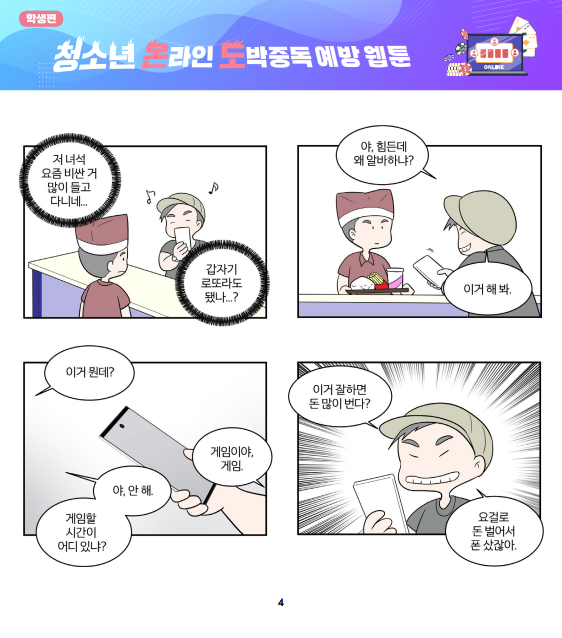 (텍스트)  학생편  학생편 청소년 온라인 도박중독 예방 웹툰  저 녀석 요즘 비싼 거 많이 들고 다니네... 갑자기 로또라도 됐나...?  야, 힘든데 왜 알바하냐? 이거 해 봐.   이거 뭔데? 게임이야, 게임. 야, 안 해. 게임할 시간이 어디 있냐?  이거 잘하면 돈 많이 번다? 요걸로 돈 벌어서 폰 샀잖아.  ​  (이미지 설명)  갈색 모자를 쓴 남자 점원이 연두색 모자를 쓴 남자를 바라보며 “저 녀석 요즘 비싼 거 많이 들고 다니네... 갑자기 로또라도 됐나...?”라고 생각한다. 연두색 모자를 쓴 남자는 기쁜 상태로 핸드폰을 보고 있다.   갈색 모자를 쓴 남자 점원이 햄버거, 감자튀김, 콜라가 있는 쟁반을 들고 있다. 연두색 모자를 쓴 남자는 핸드폰을 보고 웃으며 “야, 힘든데 왜 알바하냐? 이거 해 봐.”라고 한다.  갈색 모자를 쓴 남자 점원이 “이거 뭔데?”라고 묻자, 연두색 모자를 쓴 남자가 “게임이야, 게임.”이라고 하며 갈색 모자를 쓴 남자 점원에게 핸드폰을 보여준다. 갈색 모자를 쓴 남자 점원은 “야, 안 해. 게임할 시간이 어디 있냐?”라고 한다.   연두색 모자를 쓴 남자가 이를 보이고 크게 웃으며 “이거 잘하면 돈 많이 번다? 요걸로 돈 벌어서 폰 샀잖아.”라고 말한다.   [출처] 「청소년 온라인 도박중독 예방 웹툰: 청소년의 온도(온라인 도박중독), 어떻게 내릴 수 있을까요?」 홍보물|작성자 국립정신건강센터