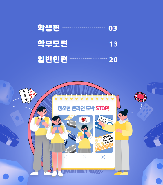 (텍스트)  학생편 03, 학부모편 13, 일반인편 20  청소년 온라인 도박 STOP!  ​  (이미지 설명)  파란 배경에 주사위, 게임칩 등 도박 물품들이 떠다닌다. 수첩 모양의 이미지에 청소년 온라인 도박 STOP! 이라고 적혀 있다. 수첩 모양의 이미지 왼쪽에 남학생, 여학생이 서있다. 수첩 모양의 오른쪽에 성인 여성이 서있다.  [출처] 「청소년 온라인 도박중독 예방 웹툰: 청소년의 온도(온라인 도박중독), 어떻게 내릴 수 있을까요?」 홍보물|작성자 국립정신건강센터