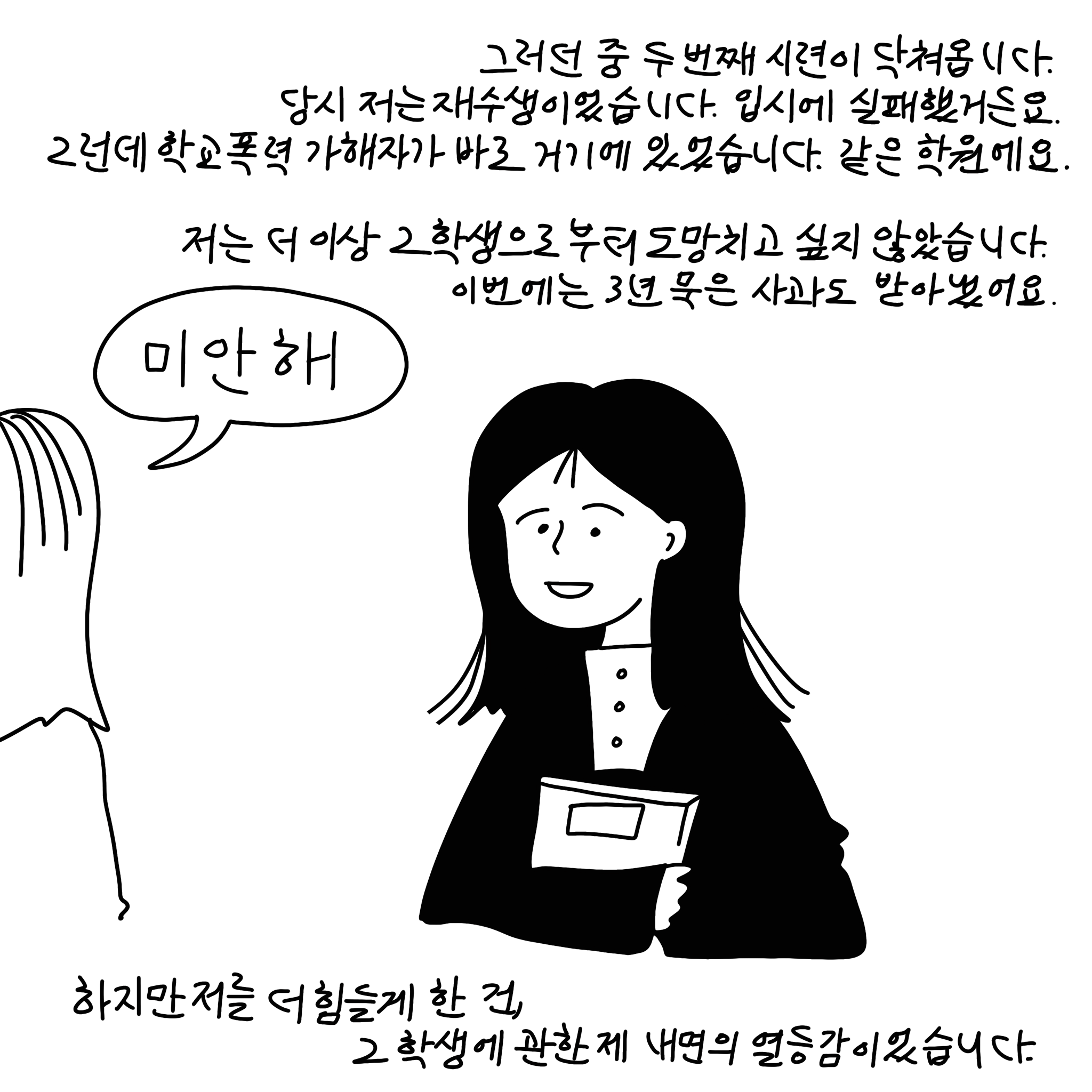  (샴마) 그러던 중 두 번째 시련이 닥쳐옵니다. 당시 저는 재수생이었습니다. 입시에 실패했거든요. 그런데 학교폭력 가해자가 바로 거기에 있었습니다. 같은 학원에요. 저는 더 이상 그 학생으로부터 도망치고 싶지 않았습니다. 이번에는 3년 묵은 사과도 받아냈어요. (말풍선)(상대말풍선) 미안해.(말풍선종료) 하지만 저를 더 힘들게 한 건, 그 학생에 관한 제 내면의 열등감이었습니다.