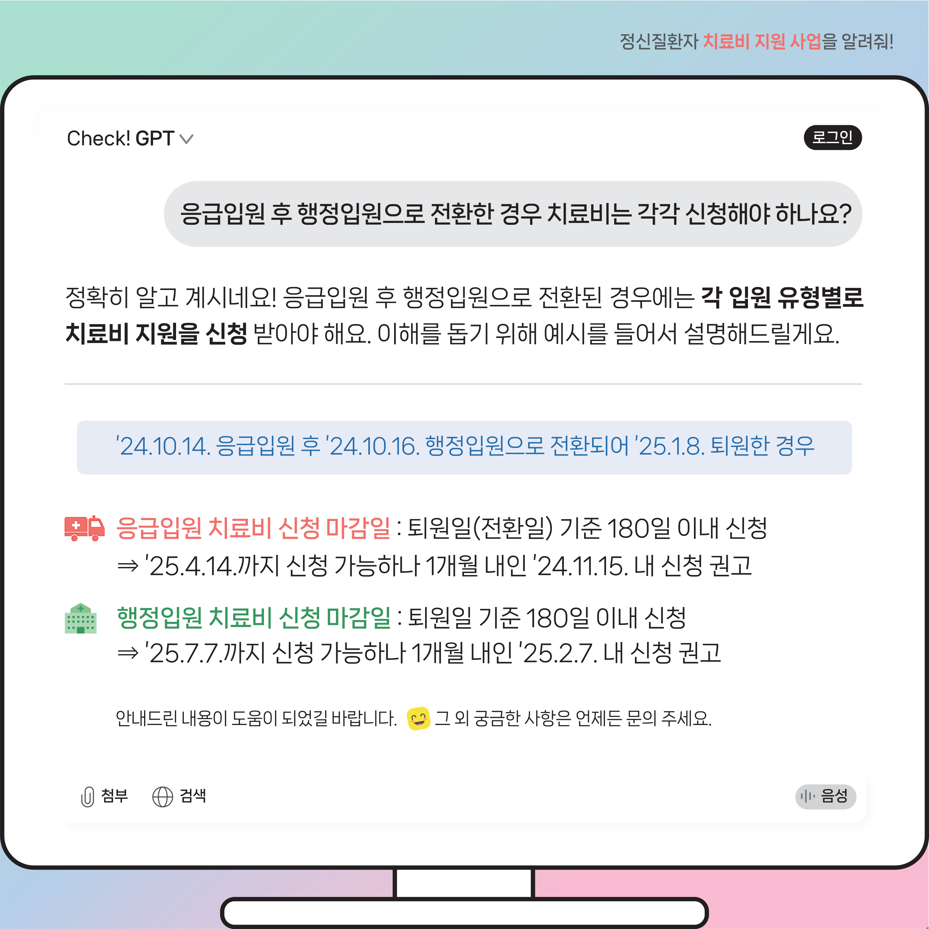 (이미지 설명) 모니터 화면 상단에는 질문이 있고 그 하단에는 질문에 따른 Check! GPT 답변 내용이 있다.  (본문 설명) 질문내용 응급입원 후 행정입원으로 전환한 경우 치료비는 각각 신청해야 하나요?  Check! GPT 답변 내용 정확히 알고 계시네요! 응급입원 후 행정입원으로 전환된 경우에는 각 입원 유형별로 치료비 지원을 신청받아야 해요. 이해를 돕기 위해 예시를 들어서 설명해드릴게요.  ’24.10.14. 응급입원 후 ’24.10.16. 행정입원으로 전환되어 ’25.1.8. 퇴원한 경우라면 응급입원 치료비 신청 마감일은 퇴원일(전환일) 기준 180일 이내 신청해야 하기에 ’25.4.14.까지 신청 가능하나 1개월 내인 ’24.11.15. 내 신청을 권고해요.  행정입원 치료비 신청 마감일은 퇴원일 기준 180일 이내 신청이기에 ’25.7.7.까지 신청 가능하나 1개월 내인 ’25.2.7. 내 신청을 권고해요. 안내드린 내용이 도움 되었길 바랍니다. 웃는 이모티콘. 그 외 궁금한 사항은 언제든 문의 주세요.