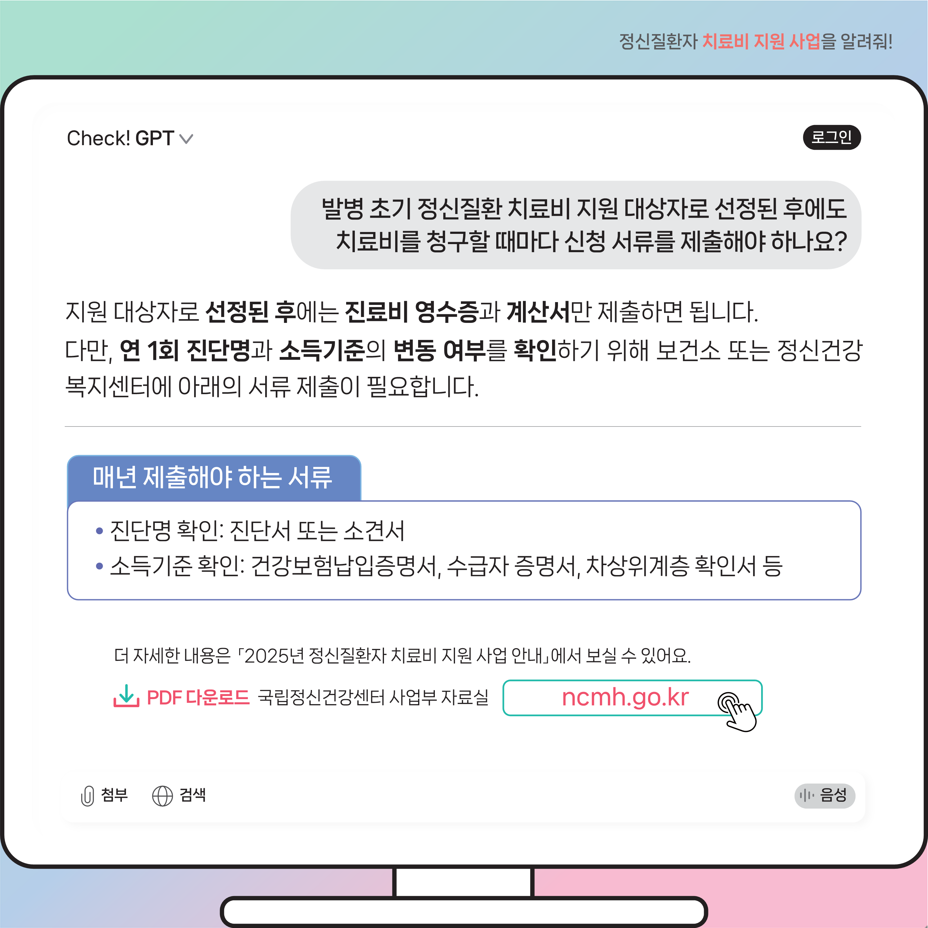 (이미지 설명) 모니터 화면 상단에는 질문이 있고 그 하단에는 질문에 따른 Check! GPT 답변 내용이 있다.  (본문 설명) 질문내용 발병 초기 정신질환 치료비 지원 대상자로 선정된 후에도 치료비를 청구할 때마다 신청 서류를 제출해야 하나요?  Check! GPT 답변 내용 지원 대상자로 선정된 후에는 진료비 영수증과 계산서만 제출하면 됩니다. 다만, 연 1회 진단명과 소득기준의 변동 여부를 확인하기 위해 보건소 또는 정신건강복지센터에 아래의 서류 제출이 필요합니다.  매년 제출해야 하는 서류로는 진단명 확인을 위한 진단서 또는 소견서와 소득기준 확인을 위한 건강보험납입증명서, 수급자 증명서, 차상위계층 확인서 등이 있습니다. 더 자세한 내용은 「2025년 정신질환자 치료비 지원 사업 안내」에서 보실 수 있어요. PDF 다운로드는 국립정신건강센터 사업부 자료실에 있습니다. 누리집 주소는 ncmh.go.kr입니다.