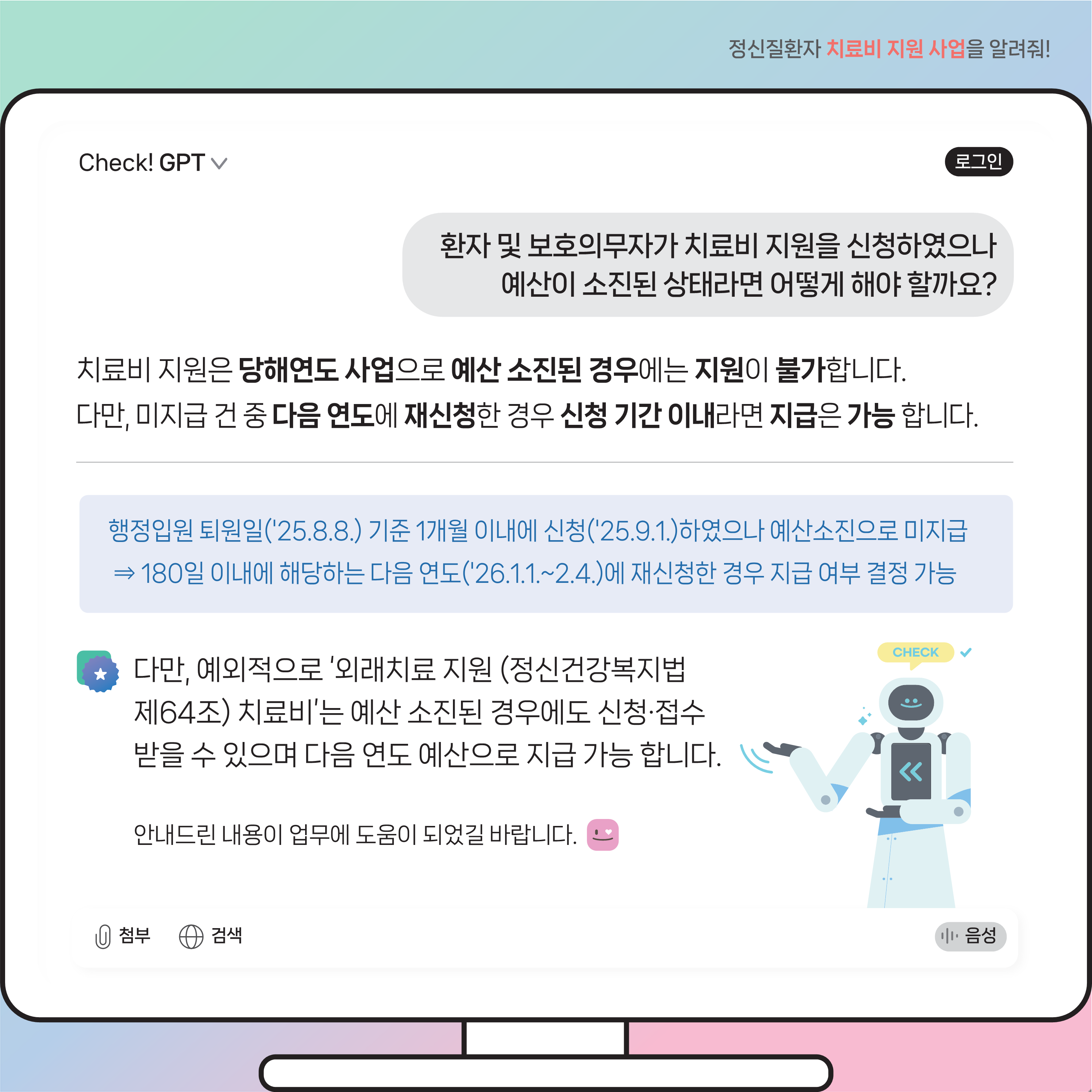 (이미지 설명) 모니터 화면 상단에는 질문이 있고 그 하단에는 질문에 따른 Check! GPT 답변 내용이 있다. 우측 하단에는 로봇이 양손으로 오른쪽을 가르키며 예외적으로 예산소진시에도 신청 접수 가능한 외래치료 지원 치료비 내용에 대해 강조하고 있다.  (본문 설명) 질문내용 환자 및 보호의무자가 치료비 지원을 신청하였으나 예산이 소진된 상태라면 어떻게 해야 할까요? Check! GPT 답변 내용 치료비 지원은 당해연도 사업으로 예산 소진된 경우에는 지원이 불가합니다. 다만, 미지급 건 중 다음 연도에 재신청하였더라도 신청 기간 이내라면 지급은 가능합니다.  예를 들어, 행정입원 퇴원일 ’25.8.8. 기준 1개월 이내인 ’25.9.1.에 신청하였으나 예산소진으로 미지급 된경우라면 180일 이내에 해당하는 다음 연도인 ’26.1.1.에서 2.4.사이에 재신청한 경우 지급 여부 결정 가능합니다. 다만, 예외적으로 ‘외래치료 지원(정신건강복지법 제64조) 치료비’는 예산 소진된 경우에도 신청·접수 받을 수 있으며 다음 연도 예산으로 지급 가능합니다. 안내드린 내용이 업무에 도움이 되셨길 바랍니다.