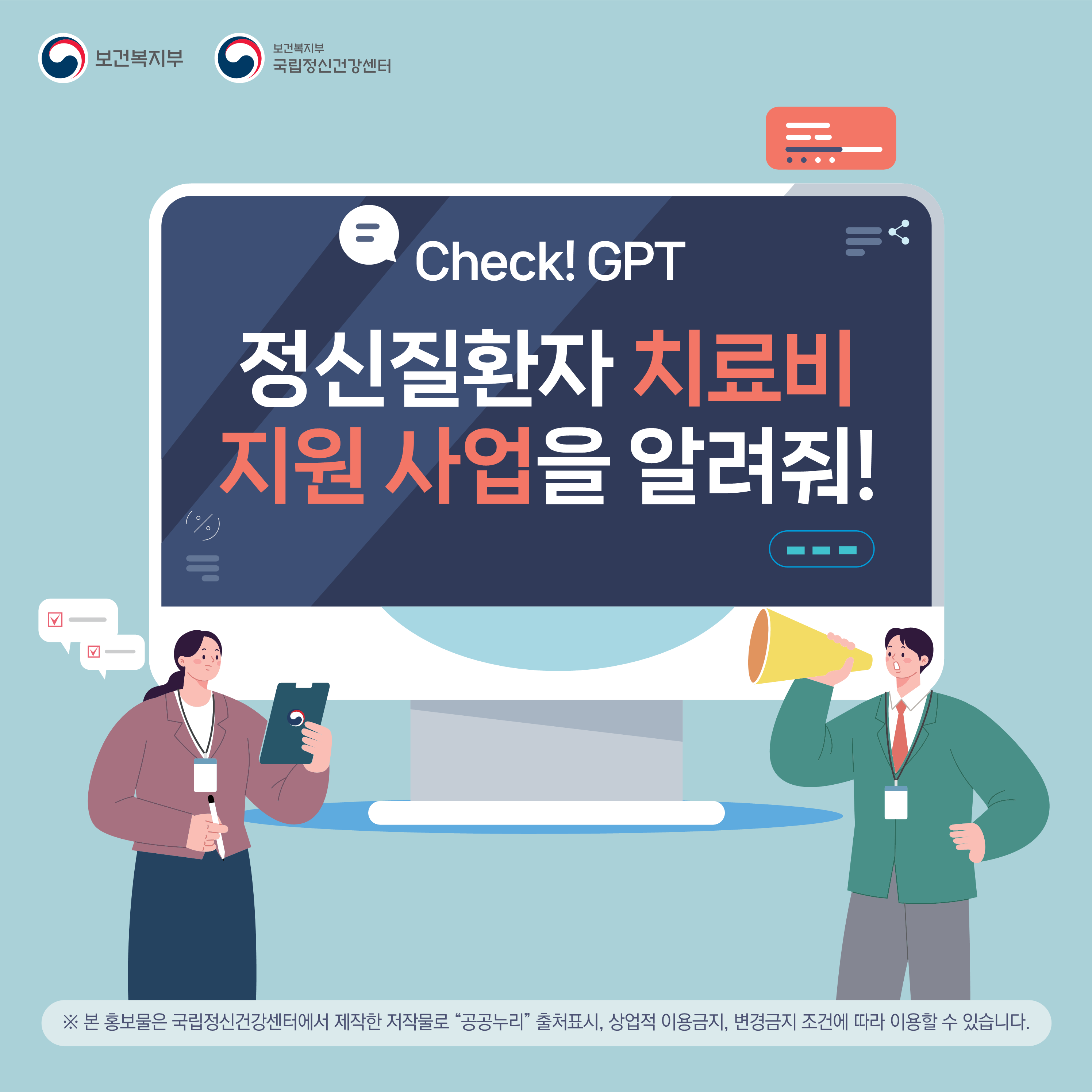(이미지 설명) 하늘색 바탕에 하얀색 컴퓨터 모니터가 있으며 그 안에는 Check! GPT 정신질환자 치료비 지원 사업을 알려줘!라는 글이 적혀 있다. 모니터 하단의 오른쪽에는 여성이, 왼쪽에는 남성이 정장 차림으로 서있다. 여성은 왼손에 든 클립보드는 바라보면서 오른손에 든 볼펜으로 무언가를 체크하고 있고, 남성은 허리에 왼손을 올리고 오른손으로 확성기를 든 채 모니터를 향해 외치는 자세를 취하고 있다.   (본문 설명) Check! GPT 정신질환자 치료비 지원 사업을 알려줘!  ※ 본 홍보물은 국립정신건강센터에서 제작한 저작물로 “공공누리” 출처표시, 상업적 이용금지, 변경금지 조건에 따라 이용할 수 있습니다.