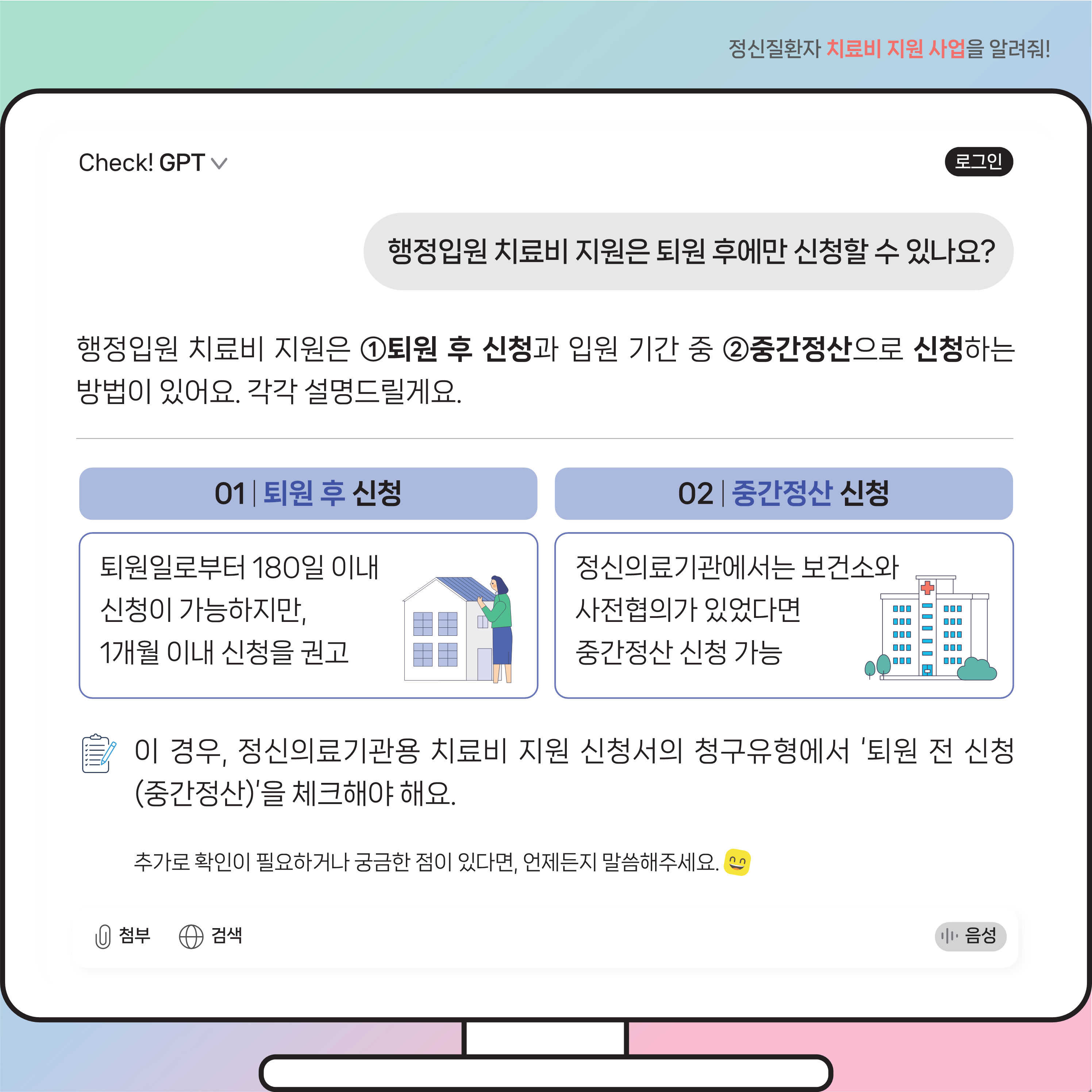 (이미지 설명) 모니터 화면 상단에는 질문이 있고 그 하단에는 질문에 따른 Check! GPT 답변 내용이 있다.  (본문 설명) 질문내용 행정입원 치료비 지원은 퇴원 후에만 신청할 수 있나요?  Check! GPT 답변 내용 행정입원 치료비 지원은 첫 번째로 퇴원 후 신청과 두 번째로 입원 기간 중 중간정산으로 신청하는 방법이 있어요. 각각 설명드릴게요.  첫 번째 퇴원 후 신청은 퇴원일로부터 180일 이내 신청이 가능하지만, 1개월 이내 신청을 권고해요.  두 번째 중간정산 신청은 정신의료기관에서는 보건소와 사전협의가 있었다면 중간정산 신청 가능해요.  이 경우, 정신의료기관용 치료비 지원 신청서의 청구유형에서 ‘퇴원 전 신청(중간정산)’을 체크해야 해요. 추가로 확인이 필요하거나 궁금한 점이 있다면, 언제든지 말씀해주세요.