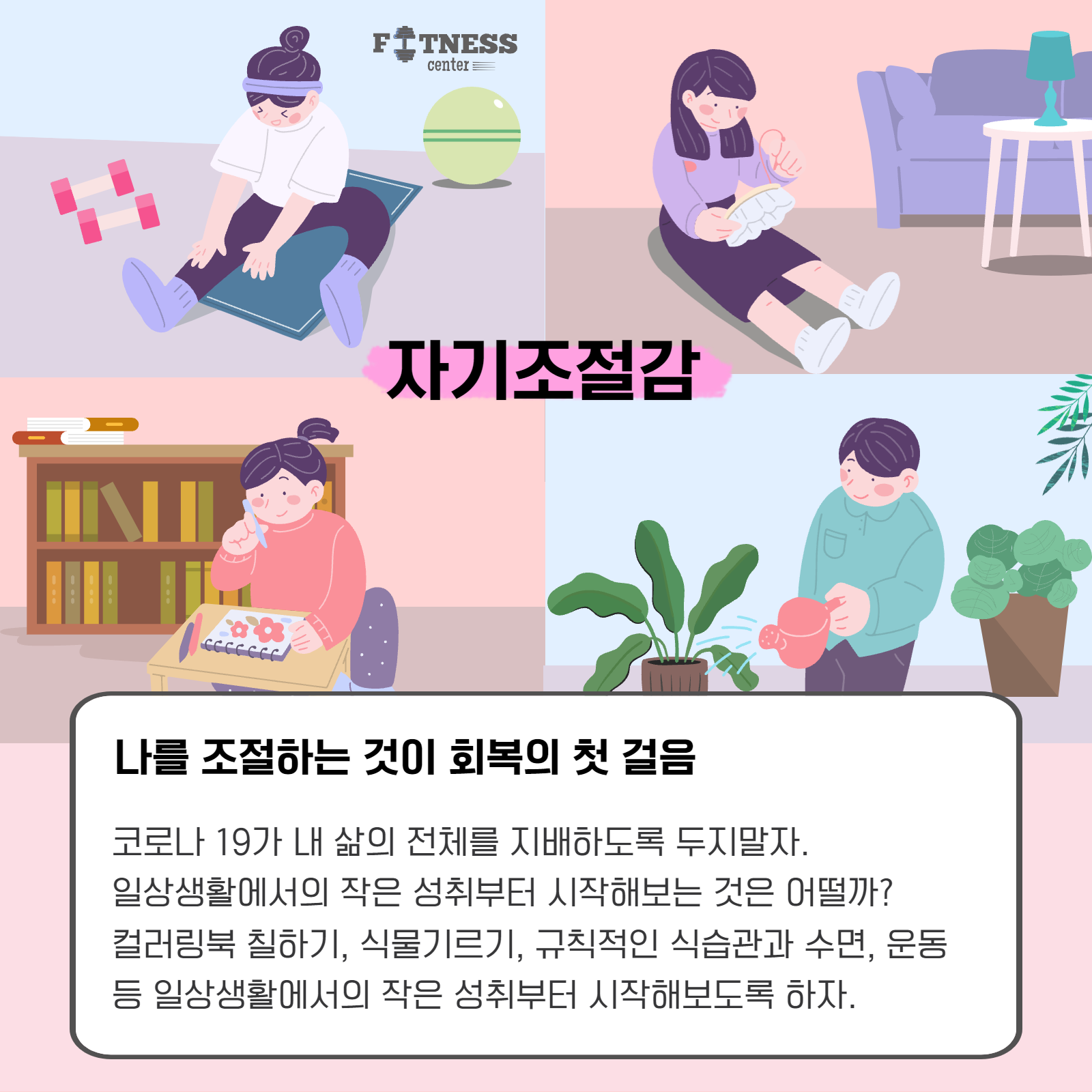 자기조절감. 나를 조절하는 것이 회복의 첫 걸음. 코로나19가 내 삶의 전체를 지배하도록 두지말자. 일상생활에서의 작은 성취부터 시작해보는 것은 어떨까? 컬러링북 칠하기, 식물기르기, 규칙적인 식습관과 수면, 운동 등 일상생활에서의 작은 성취부터 시작해보도록 하자.
