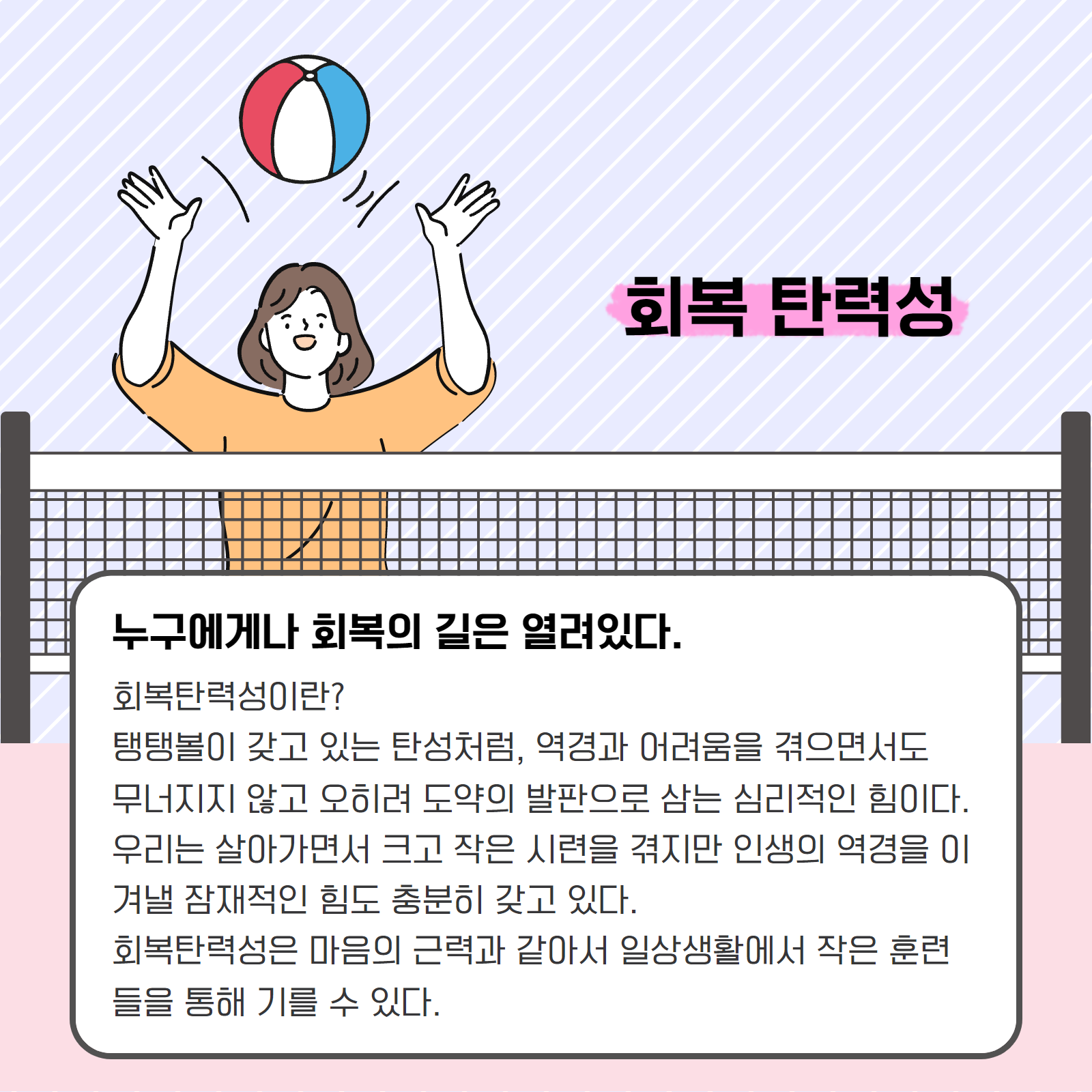 회복 탄력성. 누구에게나 회복의 길은 열려있다. 회복탄력성이란? 탱탱볼이 갖고 있는 탄성처럼, 역경과 어려움을 겪으면서도 무너지지 않고 오히려 도약의 발판으로 삼는 심리적인 힘이다. 우리는 살아가면서 크고 작은 시련을 겪지만 인생의 역경을 이겨낼 잠재적인 힘도 충분히 갖고 있다. 회복탄력성은 마음의 근력과 같아서 일상생활에서 작은 훈련들을 통해 기를 수 있다.