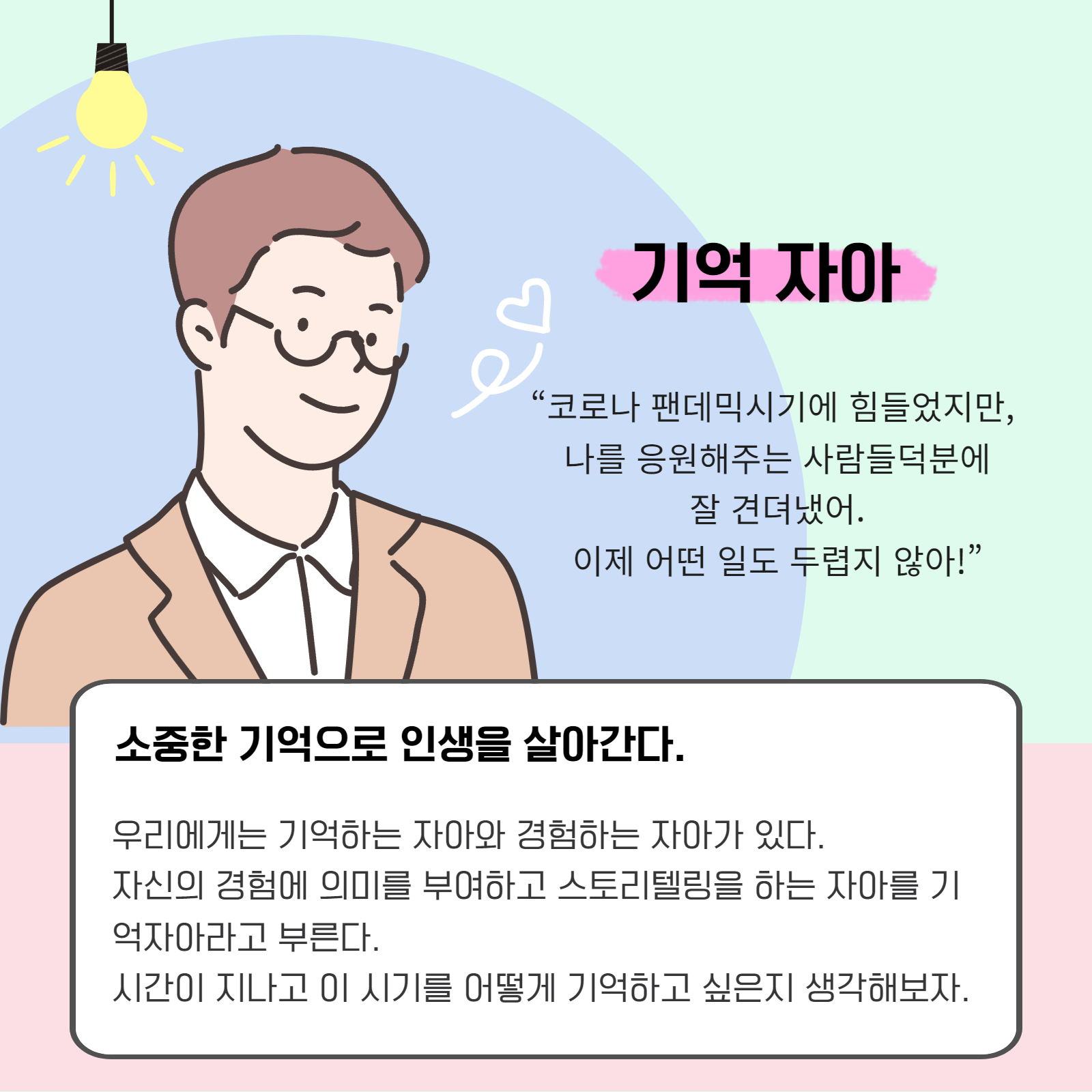 기억 자아. "코로나 팬데믹시기에 힘들었지만, 나를 응원해주는 사람듪 덕분에 잘 견뎌냈어. 이제 어떤 일도 두렵지 않아!" 소중한 기억으로 인생을 살아간다. 우리에게는 기억하는 자아와 경험하는 자아가 있다. 자신의 경험에 의미를 부여하고 스토리텔링을 하는 자아를 기억자아라고 부른다. 시간이 지나고 이 시기를 어떻게 기억하고 싶은지 생각해보자.