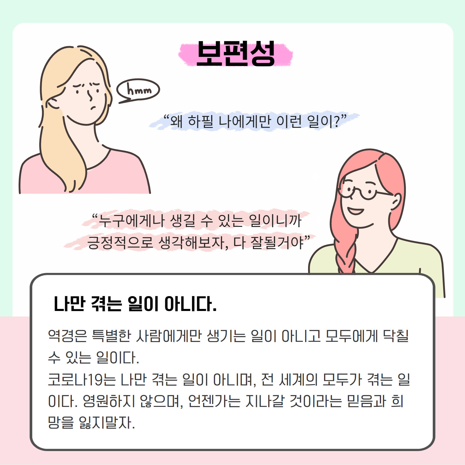 보편성. "왜 하필 나에게만 이런 일이?" "누구에게나 생길 수 있는 일이니까 긍정적으로 생각해보자, 다 잘될거야." 나만 겪는 일이 아니다. 역경은 특별한 사람에게만 생기는 일이 아니고 모두에게 닥칠 수 있는 일이다. 코로나19는 나만 겪는 일이 아니며, 전 세계의 모두가 겪는 일이다. 영원하지 않으며, 언젠가는 지나갈 것이라는 믿음과 희망을 잃지말자.