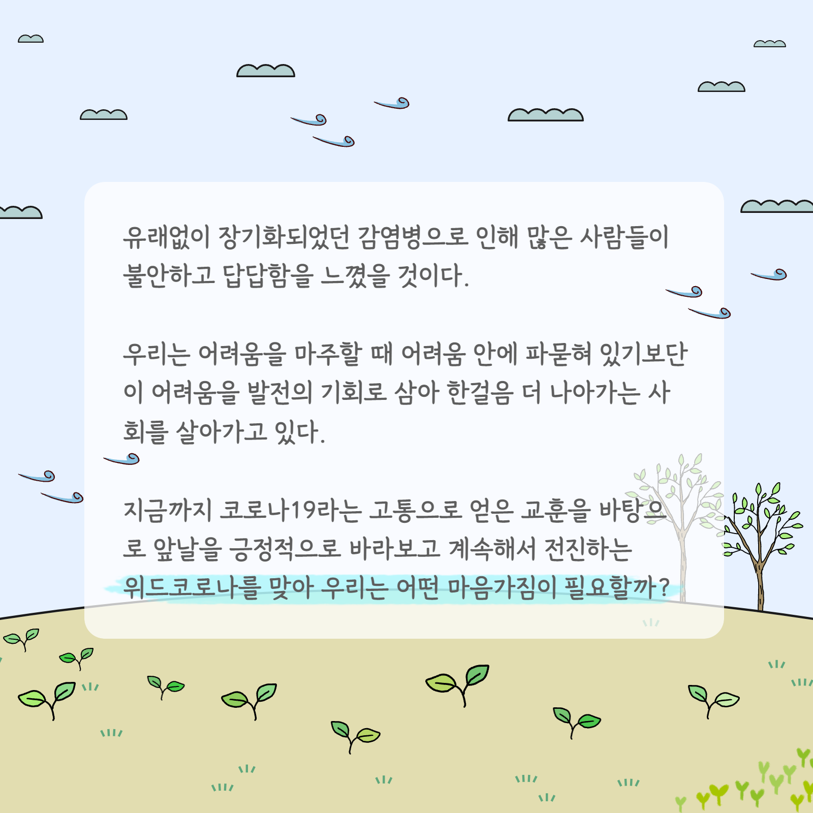 유래없이 장기화되었던 감염병으로 인해 많은 사람들이 불안하고 답답함을 느꼈을 것이다. 우리는 어려움을 마주할 때 어려움 안에 파묻혀 있기보단 이 어려움을 발전의 기회로 삼아 한걸음 더 나아가는 사회를 살아가고 있다. 지금까지 코로나19라는 고통으로 얻은 교훈을 바탕으로 앞날을 긍정적으로 바라보고 계속해서 전진하는 위드코로나를 맞아 우리는 어떤 마음가짐이 필요할까?