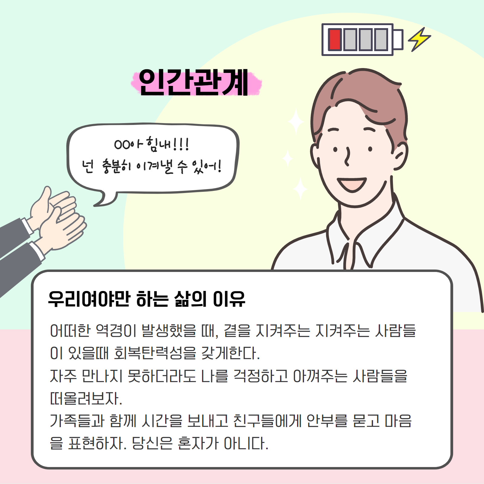 인간관계. 우리여야만 하는 삶의 이유. 어떠한 역경이 발생했을 때, 곁을 지켜주는 사람들이 있을 때 회복탄력성을 갖게한다. 자주 만나지 못하더라도 나를 걱정하고 아껴주는 사람들을 떠올려보자. 가족들과 함께 시간을 보내고 친구들에게 안부를 묻고 마음을 표현하자. 당신은 혼자가 아니다.