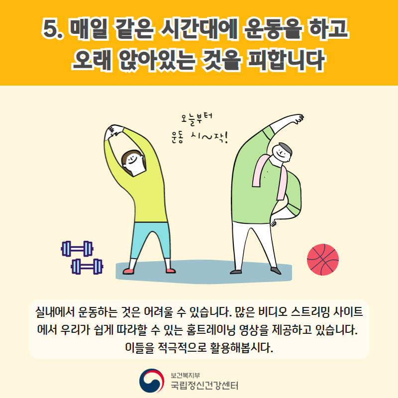 5. 매일 같은 시간대에 운동을 하고 오래 앉아있는 것을 피합니다. (오늘부터 운동 시~작!) 실내에서 운동하는 것은 어려울 수 있습니다. 많은 비디오 스트리밍 사이트에서 우리가 쉽게 따라할 수 있는 홈트에리닝 영상을 제공하고 있습니다. 이들을 적극적으로 활용해봅시다. 
