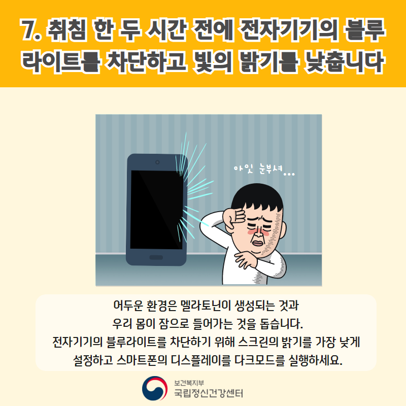 7. 취침 한 두시간 전에 전자기기의 블루라이트를 차단하고 빛의 밝기를 낮춥니다. 어두운 환경은 멜라토닌이 생성되는 것과 우리 몸이 잠으로 들어가는 것을 돕습니다. 전자기기의 블루라이트를 차단하기 위해 스크린의 밝기를 가장 낮게 설정하고 스마트폰의 디스플레이 모드를 다크모드로 실행하세요.