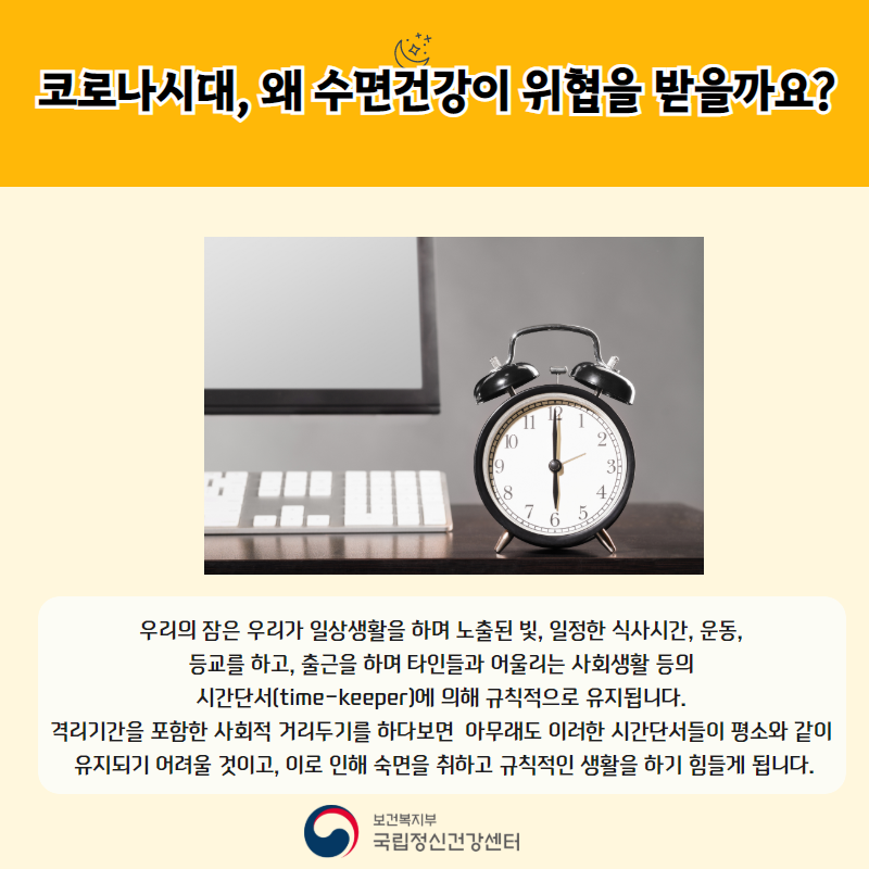 코로나 시대, 왜 수면건강이 위협을 받을까요? 우리의 잠은 우리가 일상생활을 하며 노출된 빛, 일정한 식사시간, 운동, 등교를 하고, 출근을 하며 타인들과 어울리는 사회생활 등의 시간단서(time-keeper)에 의해 규칙적으로 유지됩니다. 격리기간을 포함한 사회적 거리두기를 하다보면 아무래도 이러한 시간 단서들이 평소와 같이 유지되기 어려울 것이고, 이로 인해 숙면을 취하고 규칙적인 생활을 하기 힘들게 됩니다. 