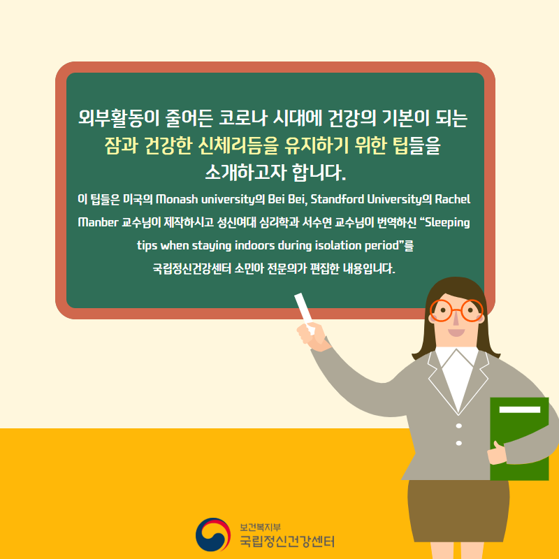 외부활동이 줄어든 코로나 시대에 건강의 기본이 되는 잠과 건강한 신체리듬을 유지하기 위한 팁들을 소개하고자 합니다. 이 팁들은 미국의 Monash University의 Bei Bei, Standford University 의 Rachel Manber 교수님이 제작하시고, 성신여대 심리학과 서수연 교수님이 한글로 번역하신 'Sleeping tips when staying indoors during isolation period'를 소민아 정신건강의학과 전문의가 편집한 내용입니다.
