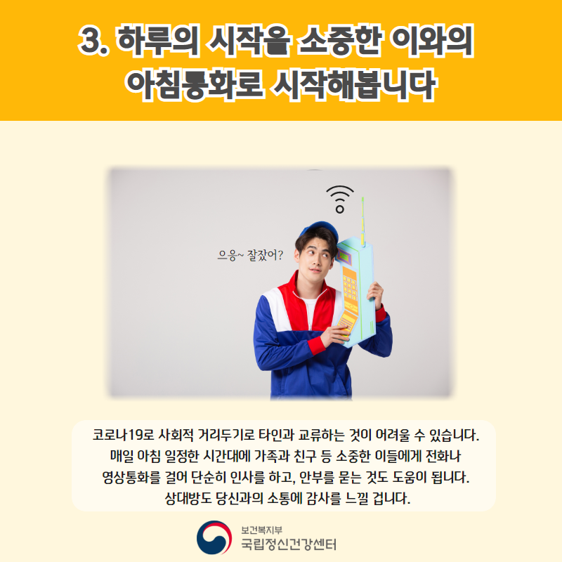 3. 하루의 시작을 소중한 이와의 아침통화로 시작해봅니다. (으응~잘잤어?) 코로나19로 사회적 거리두기로 타인과 교류하는 것이 어려울 수 있습니다. 매일 아침 일정한 시간대에 가족과 친구 등 소중한 이들에게 전화나 영상통화를 걸어 단순히 인사를 하고, 안부를 묻는 것도 도움이 됩니다. 상대방도 당신과의 소통에 감사를 느낄 겁니다.  