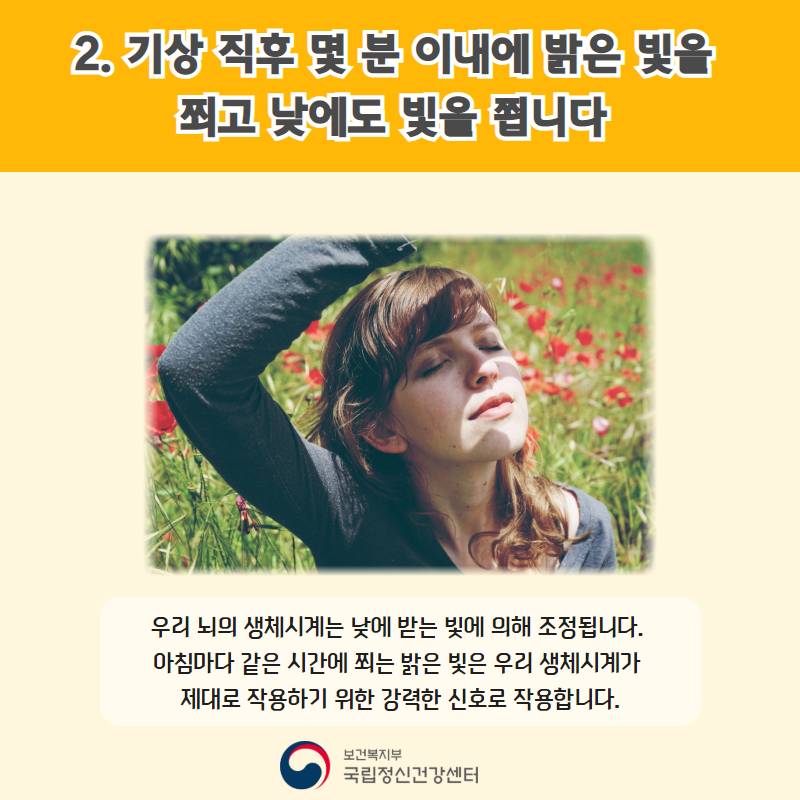 2. 기상 직후 몇 분 이내에 밝은 빛을 쬐고 낮에도도 빛을 쬡니다. 우리 뇌의 생체시계는 낮에 받는 빛에 의해 조정됩니다. 아침마다 같은 시간에 쬐는 밝은 빛은 우리 생체시계가 제대로 작용하기 위한 강력한 신호로 작용합니다.
