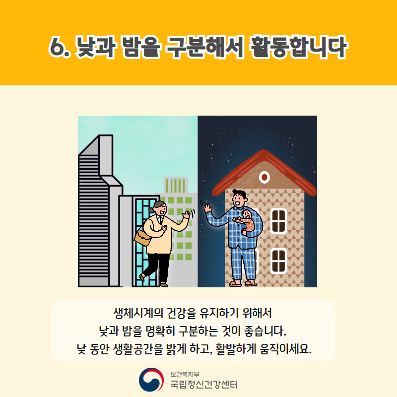 6. 낮과 밤을 구분해서 활동합니다. 생체 시계의 건강을 유지하기 위해서 낮과 밤을 명확히 구분하는 것이 좋습니다. 낮 동안 생활공간을 밝게 하고, 활발하게 움직이세요. 
