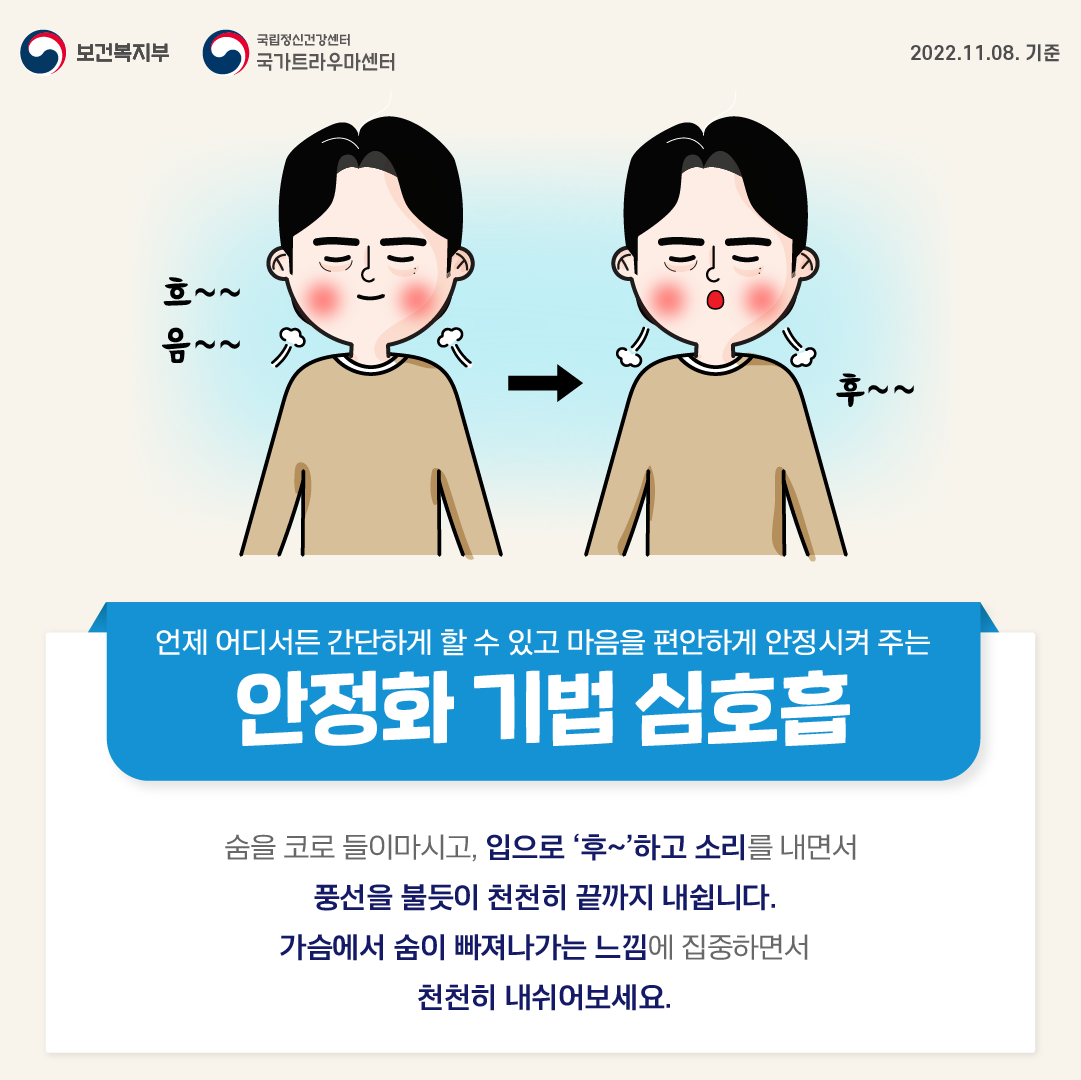 언제 어디서든 간단하게 할 수 있고 마음을 편안하게 안정시켜 주는 안정화 기법 심호흡. 숨을 코로 들이마시고, 입으로 '후~'하고 소리를 내면서 풍선을 불듯이 천천히 끝까지 내쉽니다. 가슴에서 숨이 빠져나가는 느낌에 집중하면서 천천히 내쉬어보세요.