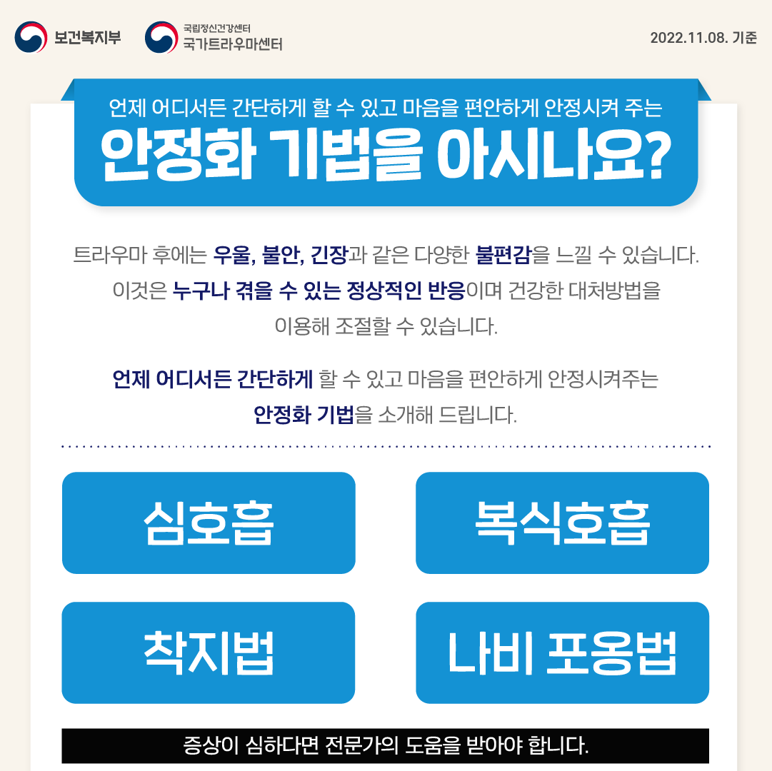 언제 어디서든 간단하게 할 수 있고 마음을 편안하게 안정시켜 주는 안정화 기법을 아시나요? 트라우마 후에는 우울,불안,긴장과 같은 다양한 불편감을 늘낄 수 있습니다. 이것은 누구나 겪을 수 있는 정상적인 반응이며 건강한 대처방법을 이용해 조절할 수 있습니다. 언제 어디서든 간단하게 할 수 있고 마음을 편안하게 안정시켜주는 안정화 기법을 소개해 드립니다. -심호흡 -복식호흡 -착지법 -나비 포옹법 증상이 심하다면 전문가의 도움을 받아야 합니다.