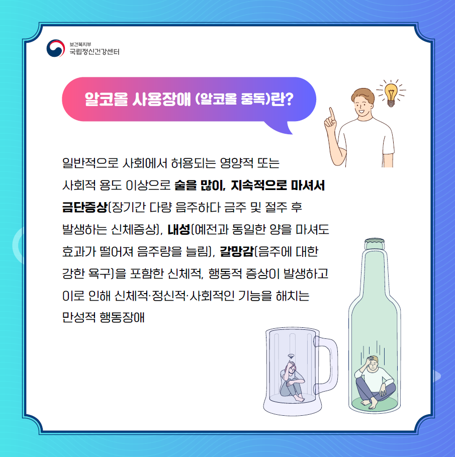 우리가 흔히 ‘알코올 중독’이라고 부르는 ‘알코올 사용장애’는  일반적으로 사회에서 허용되는 영양적 또는 사회적 용도 이상으로  술을 많이, 지속적으로 마셔서  금단증상(장기간 다량 음주하다 금주 및 절주 후 발생하는 신체증상),  내성(예전과 동일한 양을 마셔도 효과가 떨어져 음주량을 늘림),  갈망감(음주에 대한 강한 욕구)을 포함한 신체적, 행동적 증상이 발생하고  이로 인해 신체적·정신적·사회적인 기능을 해치는 만성적 행동장애를 말합니다.  (이미지 설명: 화면 우측 상단에 남자 캐릭터가 알코올 사용장애를 설명하고 있다. 화면 우측 하단에 맥주컵에 갇힌 여자, 맥주병에 갇힌 남자가 술 문제로 괴로워하고 있다)